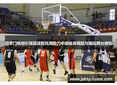 田掌门姚明引领篮球新风潮助力中国体育崛起与国际舞台接轨