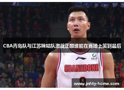 CBA青岛队与江苏咪咕队激战正酣谁能在赛场上笑到最后